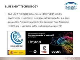 • BLUE LIGHT TECHNOLOGY has honoured SKEYNDOR with the
governmental recognition of Innovative SME company, has also been
awarded the Prize for Innovation by the Catalonian Trade Association
(CECOT), and is sponsored by the multinational company HP.
BLUE LIGHT TECHNOLOGY
 