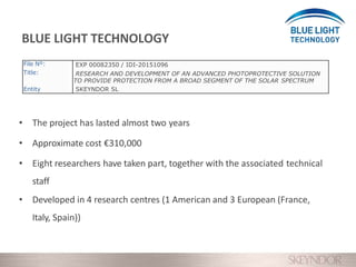 • The project has lasted almost two years
• Approximate cost €310,000
• Eight researchers have taken part, together with the associated technical
staff
• Developed in 4 research centres (1 American and 3 European (France,
Italy, Spain))
BLUE LIGHT TECHNOLOGY
File Nº:
Title:
Entity
EXP 00082350 / IDI-20151096
RESEARCH AND DEVELOPMENT OF AN ADVANCED PHOTOPROTECTIVE SOLUTION
TO PROVIDE PROTECTION FROM A BROAD SEGMENT OF THE SOLAR SPECTRUM
SKEYNDOR SL
 