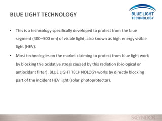 • This is a technology specifically developed to protect from the blue
segment (400–500 nm) of visible light, also known as high energy visible
light (HEV).
• Most technologies on the market claiming to protect from blue light work
by blocking the oxidative stress caused by this radiation (biological or
antioxidant filter). BLUE LIGHT TECHNOLOGY works by directly blocking
part of the incident HEV light (solar photoprotector).
BLUE LIGHT TECHNOLOGY
 