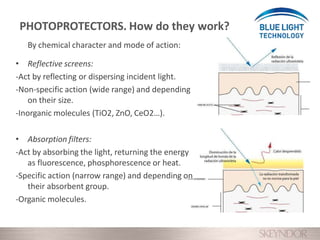 By chemical character and mode of action:
• Reflective screens:
-Act by reflecting or dispersing incident light.
-Non-specific action (wide range) and depending
on their size.
-Inorganic molecules (TiO2, ZnO, CeO2…).
• Absorption filters:
-Act by absorbing the light, returning the energy
as fluorescence, phosphorescence or heat.
-Specific action (narrow range) and depending on
their absorbent group.
-Organic molecules.
PHOTOPROTECTORS. How do they work?
 