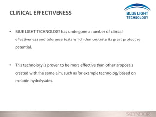 • BLUE LIGHT TECHNOLOGY has undergone a number of clinical
effectiveness and tolerance tests which demonstrate its great protective
potential.
• This technology is proven to be more effective than other proposals
created with the same aim, such as for example technology based on
melanin hydrolysates.
CLINICAL EFFECTIVENESS
 