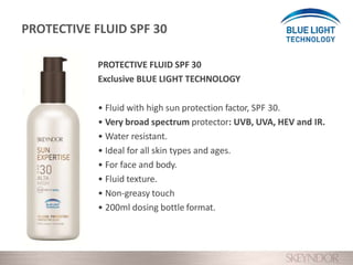 PROTECTIVE FLUID SPF 30
Exclusive BLUE LIGHT TECHNOLOGY
• Fluid with high sun protection factor, SPF 30.
• Very broad spectrum protector: UVB, UVA, HEV and IR.
• Water resistant.
• Ideal for all skin types and ages.
• For face and body.
• Fluid texture.
• Non-greasy touch
• 200ml dosing bottle format.
PROTECTIVE FLUID SPF 30
 