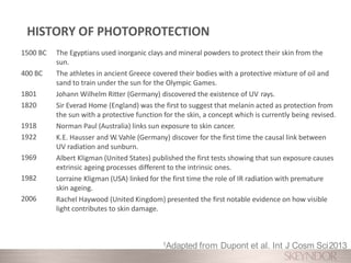 1500 BC
400 BC
1801
1820
1918
1922
1969
1982
2006
The Egyptians used inorganic clays and mineral powders to protect their skin from the
sun.
The athletes in ancient Greece covered their bodies with a protective mixture of oil and
sand to train under the sun for the Olympic Games.
Johann Wilhelm Ritter (Germany) discovered the existence of UV rays.
Sir Everad Home (England) was the first to suggest that melanin acted as protection from
the sun with a protective function for the skin, a concept which is currently being revised.
Norman Paul (Australia) links sun exposure to skin cancer.
K.E. Hausser and W.Vahle (Germany) discover for the first time the causal link between
UV radiation and sunburn.
Albert Kligman (United States) published the first tests showing that sun exposure causes
extrinsic ageing processes different to the intrinsic ones.
Lorraine Kligman (USA) linked for the first time the role of IR radiation with premature
skin ageing.
Rachel Haywood (United Kingdom) presented the first notable evidence on how visible
light contributes to skin damage.
1Adapted from Dupont et al. Int J Cosm Sci2013
HISTORY OF PHOTOPROTECTION
 
