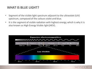 • Segment of the visible light spectrum adjacent to the ultraviolet (UV)
spectrum, composed of the colours violet and blue.
• It is the segment of visible radiation with highest energy, which is why it is
also known as High Energy Visible light (HEV).
WHAT IS BLUE LIGHT?
 