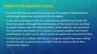 MARKETS FOR AMERICAN GOODS
• The Marshall Plan generated a resurgence of European industrialization
and brought extensive investment into the region.
• It was also a stimulant to the U.S. economy by establishing markets for
American goods. Although the participation of the Soviet Union and East
European nations was an initial possibility, Soviet concern over potential
U.S. economic domination of its Eastern European satellites and Stalin’s
unwillingness to open up his secret society to westerners doomed the idea.
• Furthermore, it is unlikely that the U.S. Congress would have been willing
to fund the plan as generously as it did if aid also went to Soviet Bloc
Communist nations.
 