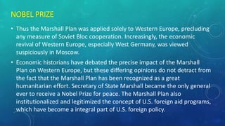 NOBEL PRIZE
• Thus the Marshall Plan was applied solely to Western Europe, precluding
any measure of Soviet Bloc cooperation. Increasingly, the economic
revival of Western Europe, especially West Germany, was viewed
suspiciously in Moscow.
• Economic historians have debated the precise impact of the Marshall
Plan on Western Europe, but these differing opinions do not detract from
the fact that the Marshall Plan has been recognized as a great
humanitarian effort. Secretary of State Marshall became the only general
ever to receive a Nobel Prize for peace. The Marshall Plan also
institutionalized and legitimized the concept of U.S. foreign aid programs,
which have become a integral part of U.S. foreign policy.
 