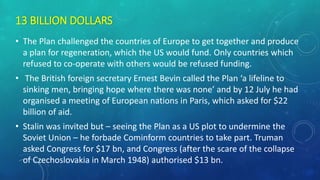 13 BILLION DOLLARS
• The Plan challenged the countries of Europe to get together and produce
a plan for regeneration, which the US would fund. Only countries which
refused to co-operate with others would be refused funding.
• The British foreign secretary Ernest Bevin called the Plan ‘a lifeline to
sinking men, bringing hope where there was none’ and by 12 July he had
organised a meeting of European nations in Paris, which asked for $22
billion of aid.
• Stalin was invited but – seeing the Plan as a US plot to undermine the
Soviet Union – he forbade Cominform countries to take part. Truman
asked Congress for $17 bn, and Congress (after the scare of the collapse
of Czechoslovakia in March 1948) authorised $13 bn.
 