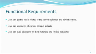 Functional Requirements
 User can get the mails related to the current schemes and advertisement.
 User can take news of current product aspects.
 User can avail discounts on their purchase and festive bonanzas.
10
 