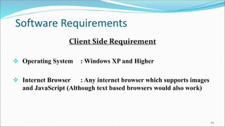 Software Requirements
Client Side Requirement
 Operating System : Windows XP and Higher
 Internet Browser : Any internet browser which supports images
and JavaScript (Although text based browsers would also work)
14
 