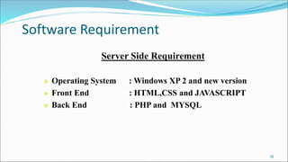 Software Requirement
15
Server Side Requirement
 Operating System : Windows XP 2 and new version
 Front End : HTML,CSS and JAVASCRIPT
 Back End : PHP and MYSQL
 