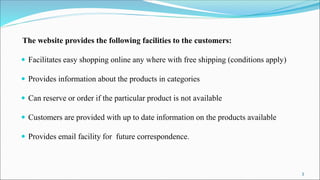 The website provides the following facilities to the customers:
 Facilitates easy shopping online any where with free shipping (conditions apply)
 Provides information about the products in categories
 Can reserve or order if the particular product is not available
 Customers are provided with up to date information on the products available
 Provides email facility for future correspondence.
3
 