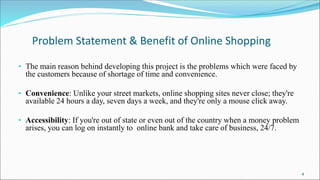 Problem Statement & Benefit of Online Shopping
• The main reason behind developing this project is the problems which were faced by
the customers because of shortage of time and convenience.
• Convenience: Unlike your street markets, online shopping sites never close; they're
available 24 hours a day, seven days a week, and they're only a mouse click away.
• Accessibility: If you're out of state or even out of the country when a money problem
arises, you can log on instantly to online bank and take care of business, 24/7.
4
 
