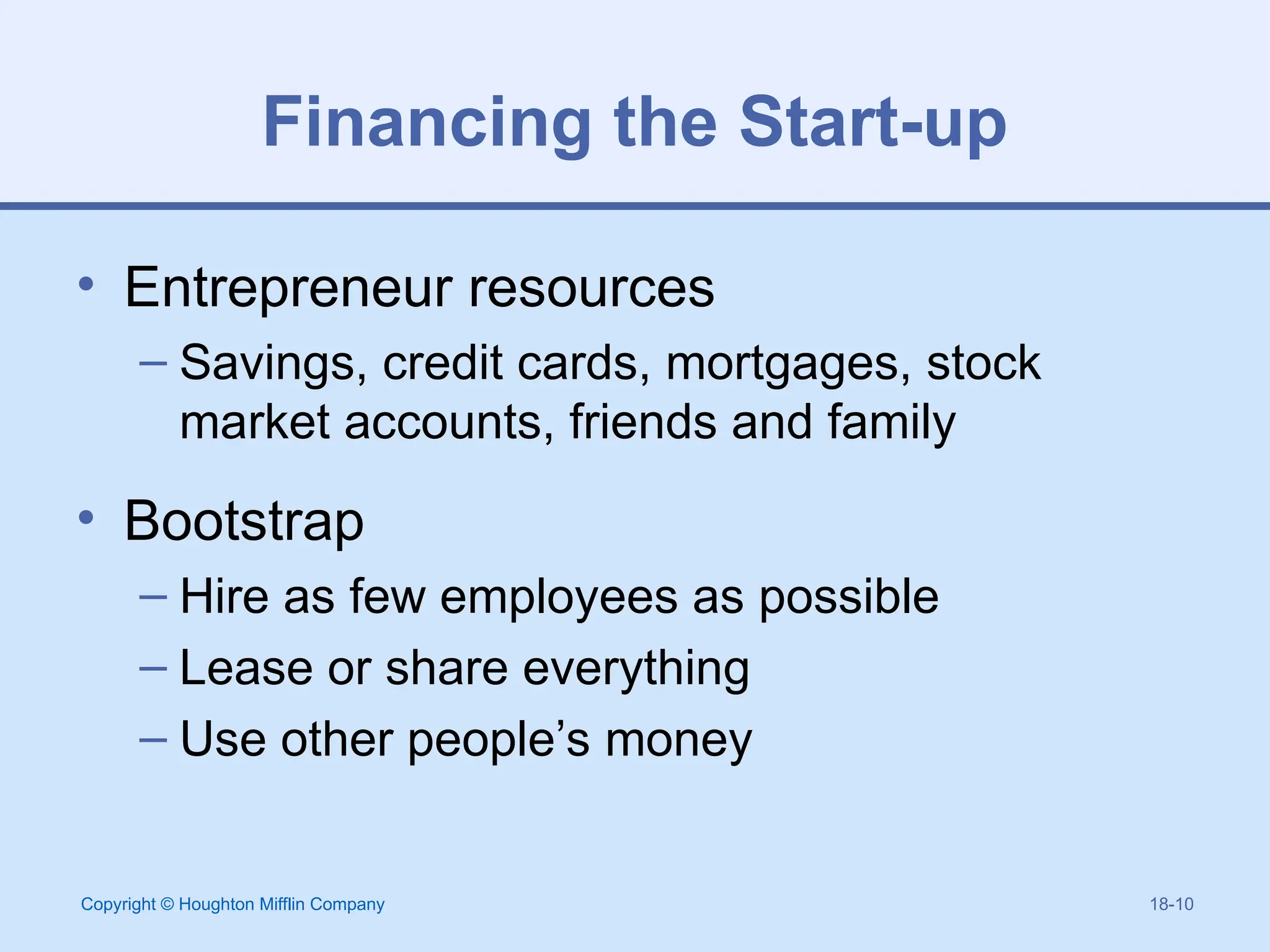 Copyright © Houghton Mifflin Company 18-10
Financing the Start-up
• Entrepreneur resources
– Savings, credit cards, mortgages, stock
market accounts, friends and family
• Bootstrap
– Hire as few employees as possible
– Lease or share everything
– Use other people’s money
 