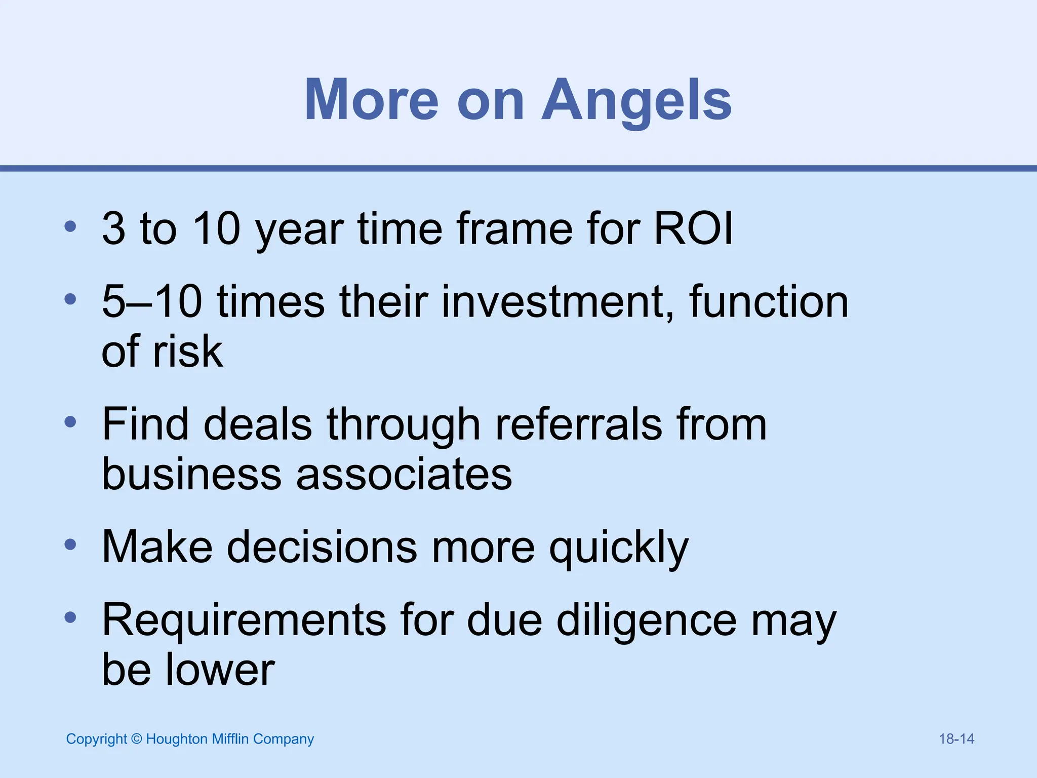 Copyright © Houghton Mifflin Company 18-14
More on Angels
• 3 to 10 year time frame for ROI
• 5–10 times their investment, function
of risk
• Find deals through referrals from
business associates
• Make decisions more quickly
• Requirements for due diligence may
be lower
 