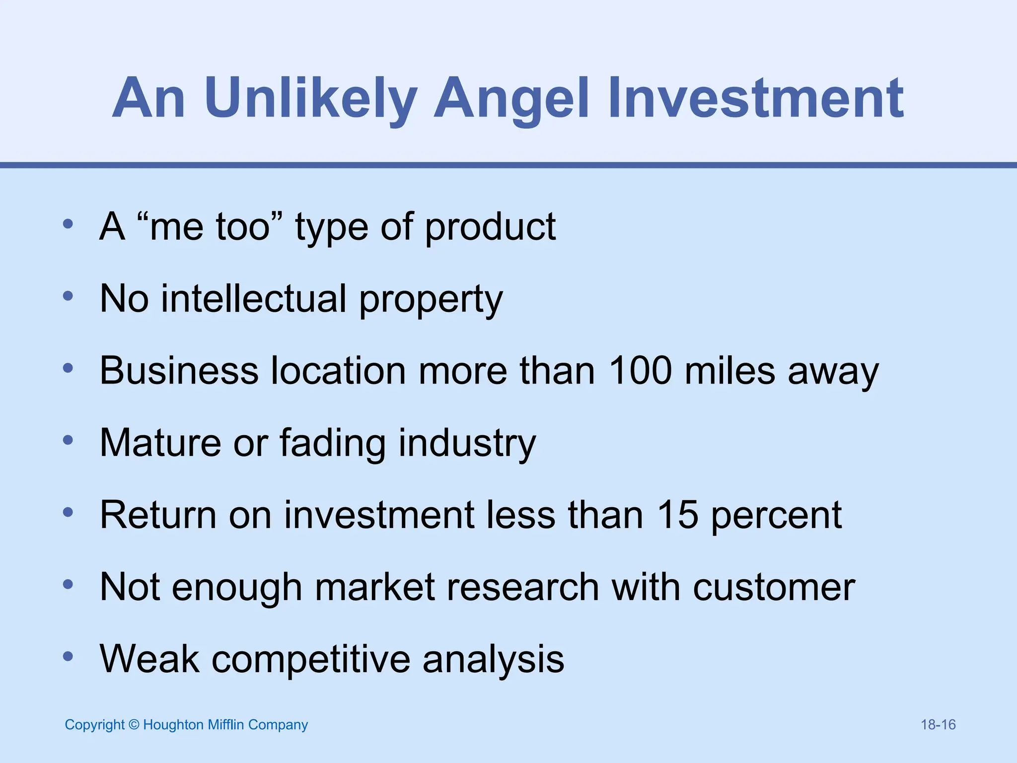 Copyright © Houghton Mifflin Company 18-16
An Unlikely Angel Investment
• A “me too” type of product
• No intellectual property
• Business location more than 100 miles away
• Mature or fading industry
• Return on investment less than 15 percent
• Not enough market research with customer
• Weak competitive analysis
 
