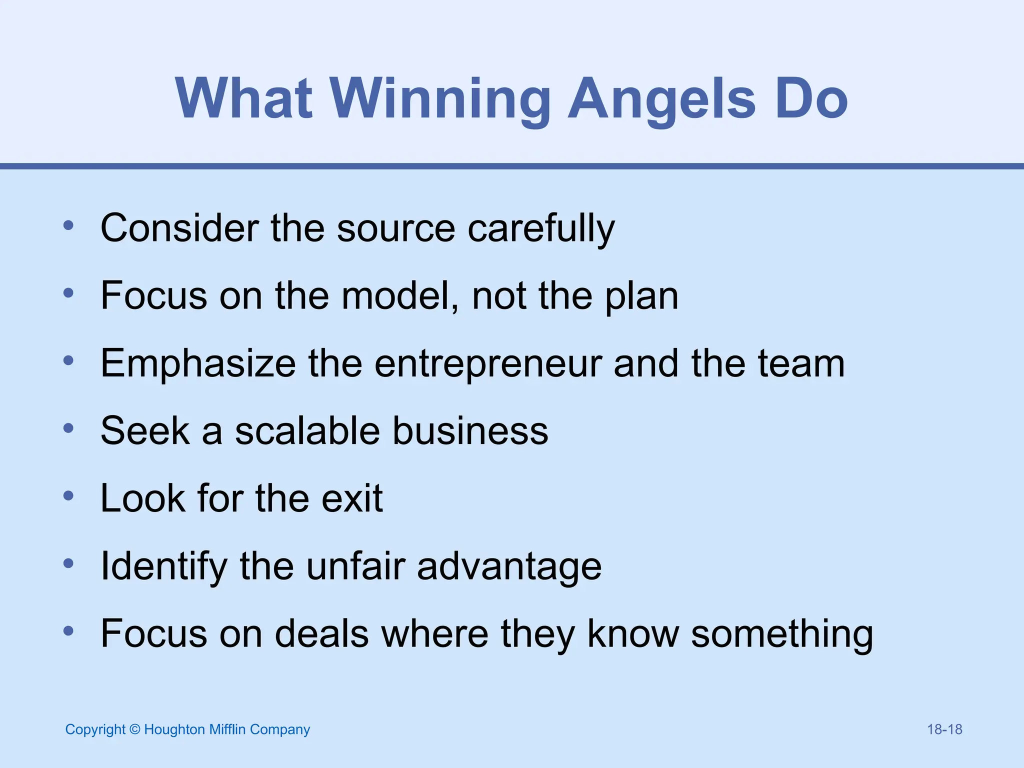 Copyright © Houghton Mifflin Company 18-18
What Winning Angels Do
• Consider the source carefully
• Focus on the model, not the plan
• Emphasize the entrepreneur and the team
• Seek a scalable business
• Look for the exit
• Identify the unfair advantage
• Focus on deals where they know something
 