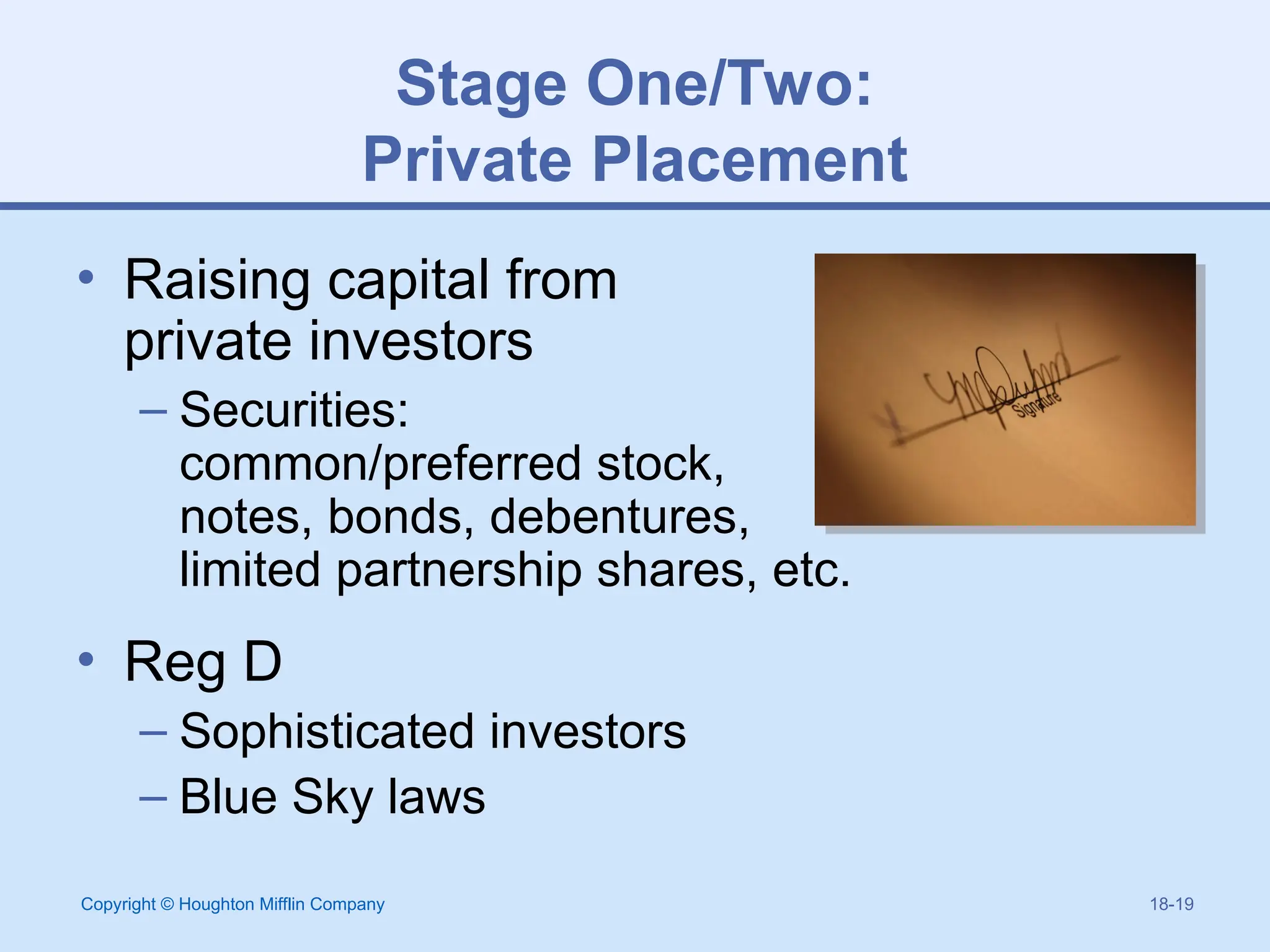 Copyright © Houghton Mifflin Company 18-19
Stage One/Two:
Private Placement
• Raising capital from
private investors
– Securities:
common/preferred stock,
notes, bonds, debentures,
limited partnership shares, etc.
• Reg D
– Sophisticated investors
– Blue Sky laws
 