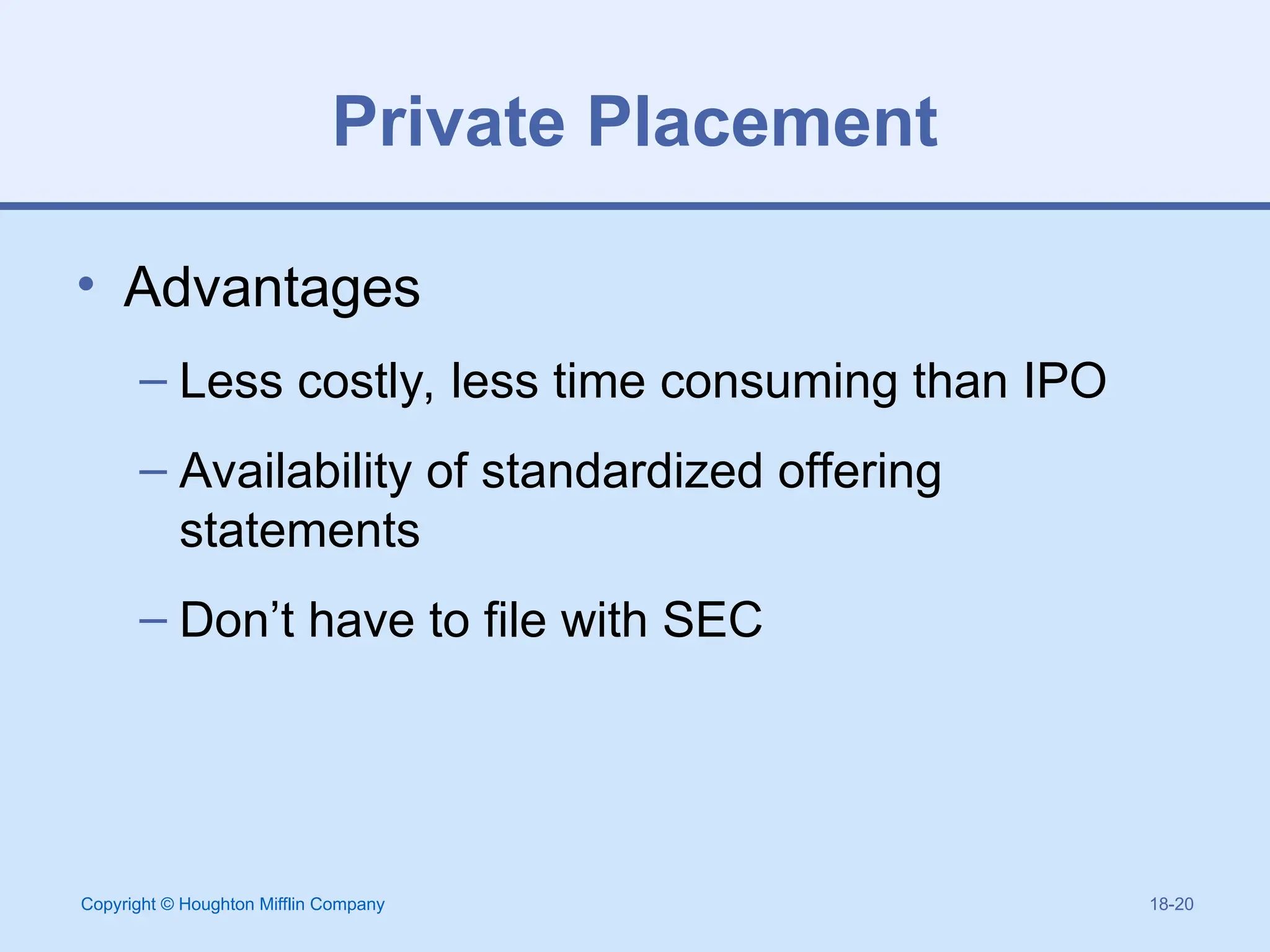 Copyright © Houghton Mifflin Company 18-20
Private Placement
• Advantages
– Less costly, less time consuming than IPO
– Availability of standardized offering
statements
– Don’t have to file with SEC
 