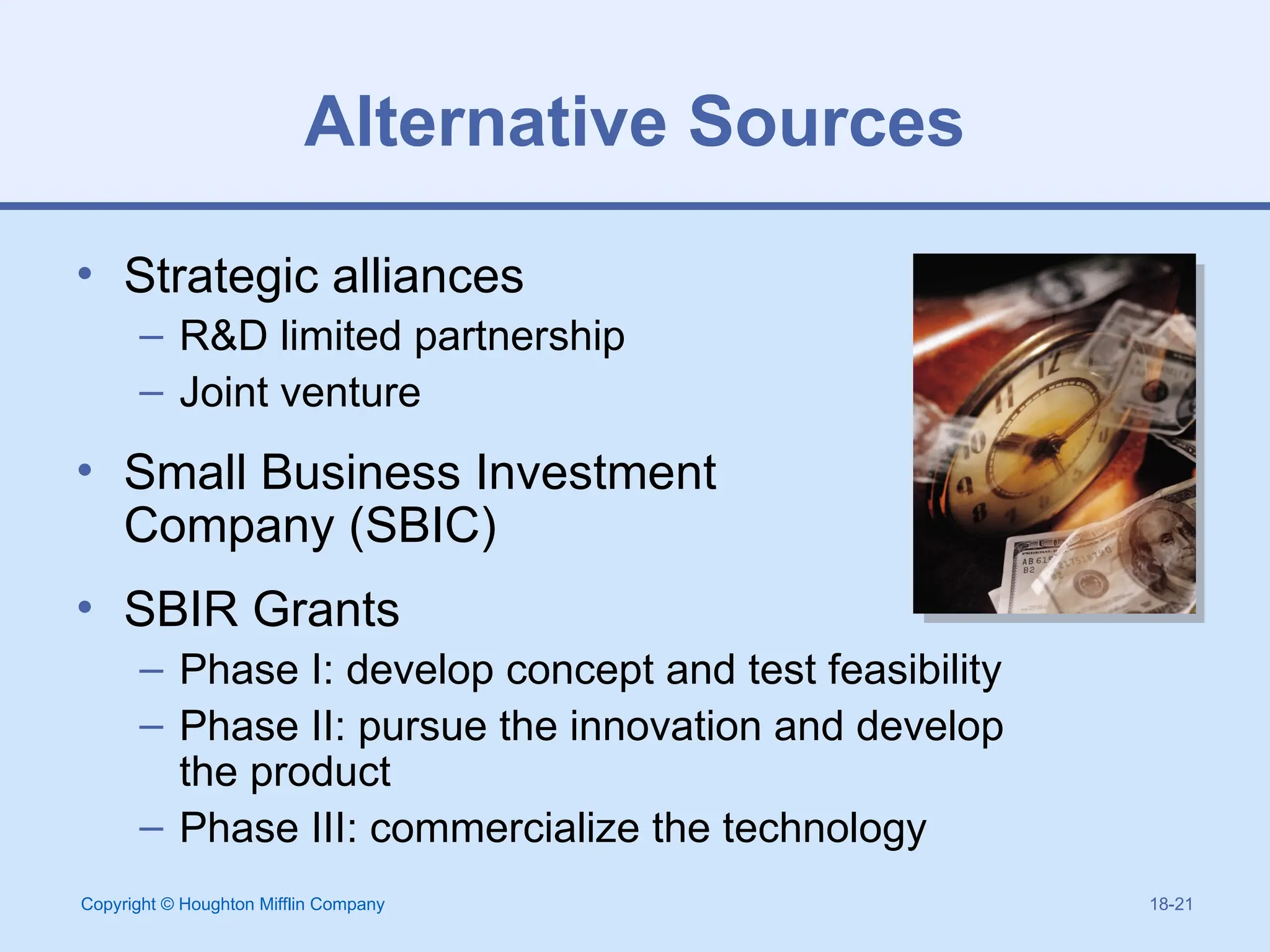 Copyright © Houghton Mifflin Company 18-21
Alternative Sources
• Strategic alliances
– R&D limited partnership
– Joint venture
• Small Business Investment
Company (SBIC)
• SBIR Grants
– Phase I: develop concept and test feasibility
– Phase II: pursue the innovation and develop
the product
– Phase III: commercialize the technology
 