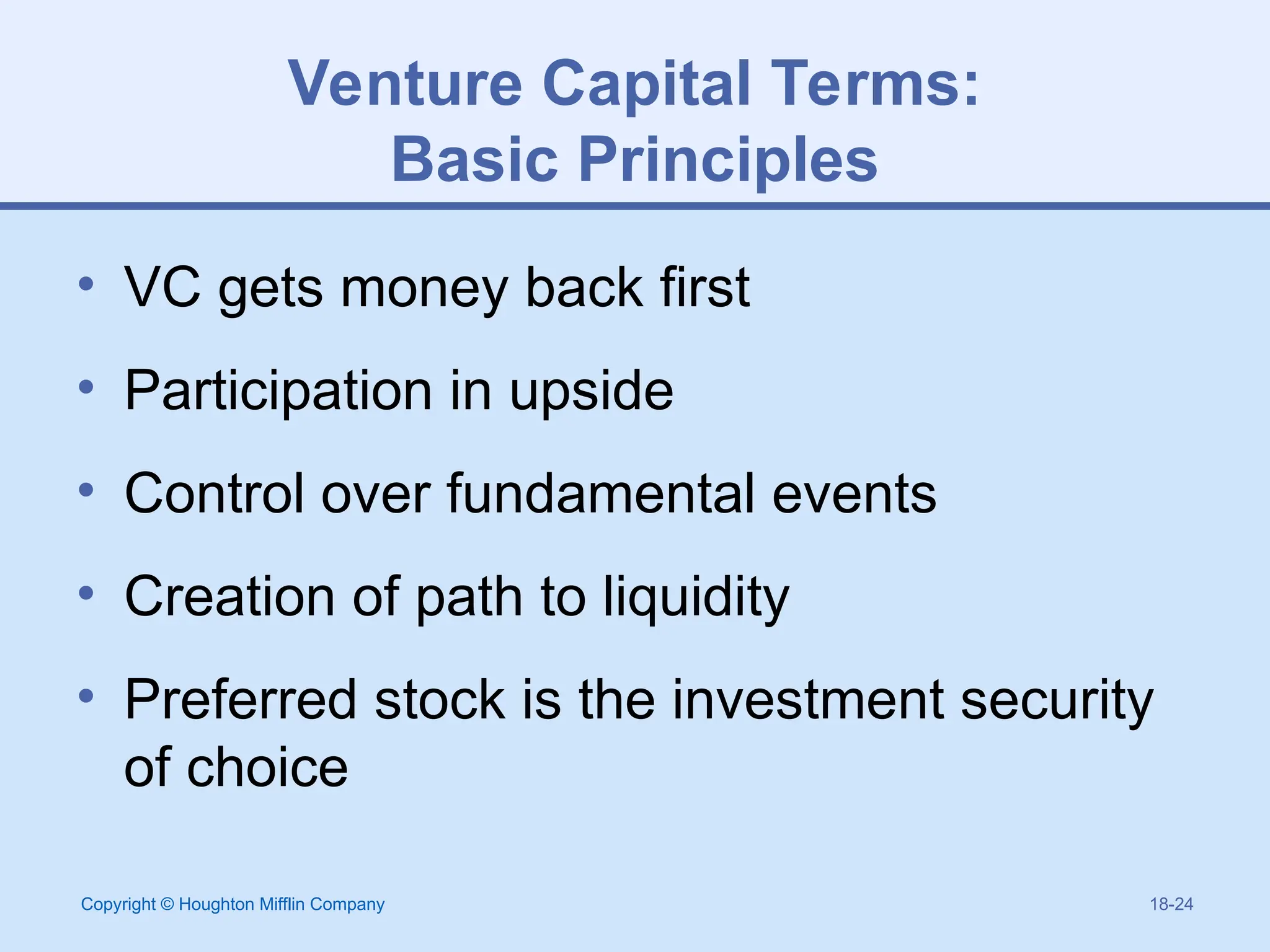 Copyright © Houghton Mifflin Company 18-24
Venture Capital Terms:
Basic Principles
• VC gets money back first
• Participation in upside
• Control over fundamental events
• Creation of path to liquidity
• Preferred stock is the investment security
of choice
 