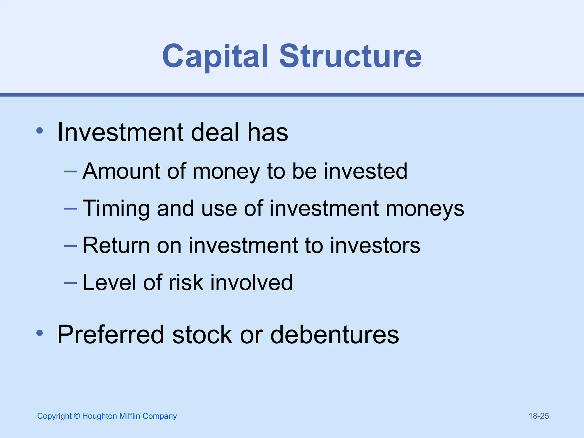 Copyright © Houghton Mifflin Company 18-25
Capital Structure
• Investment deal has
– Amount of money to be invested
– Timing and use of investment moneys
– Return on investment to investors
– Level of risk involved
• Preferred stock or debentures
 