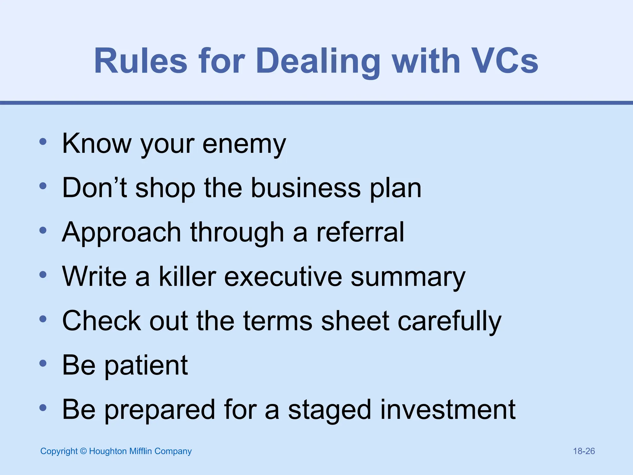 Copyright © Houghton Mifflin Company 18-26
Rules for Dealing with VCs
• Know your enemy
• Don’t shop the business plan
• Approach through a referral
• Write a killer executive summary
• Check out the terms sheet carefully
• Be patient
• Be prepared for a staged investment
 