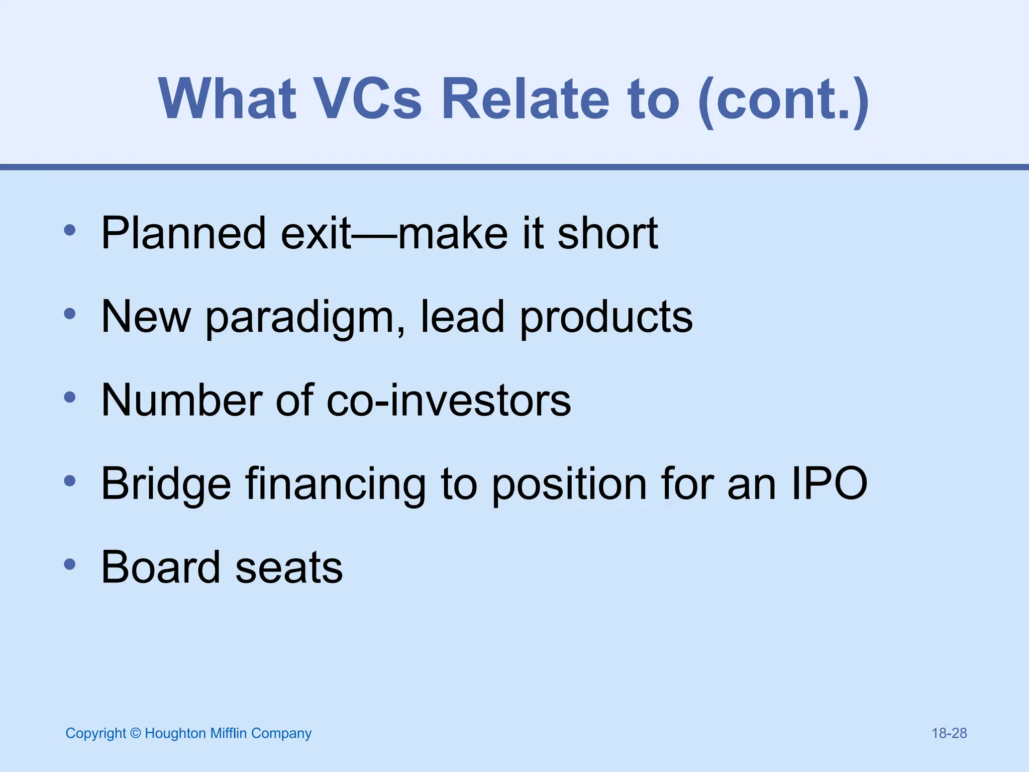 Copyright © Houghton Mifflin Company 18-28
What VCs Relate to (cont.)
• Planned exit—make it short
• New paradigm, lead products
• Number of co-investors
• Bridge financing to position for an IPO
• Board seats
 