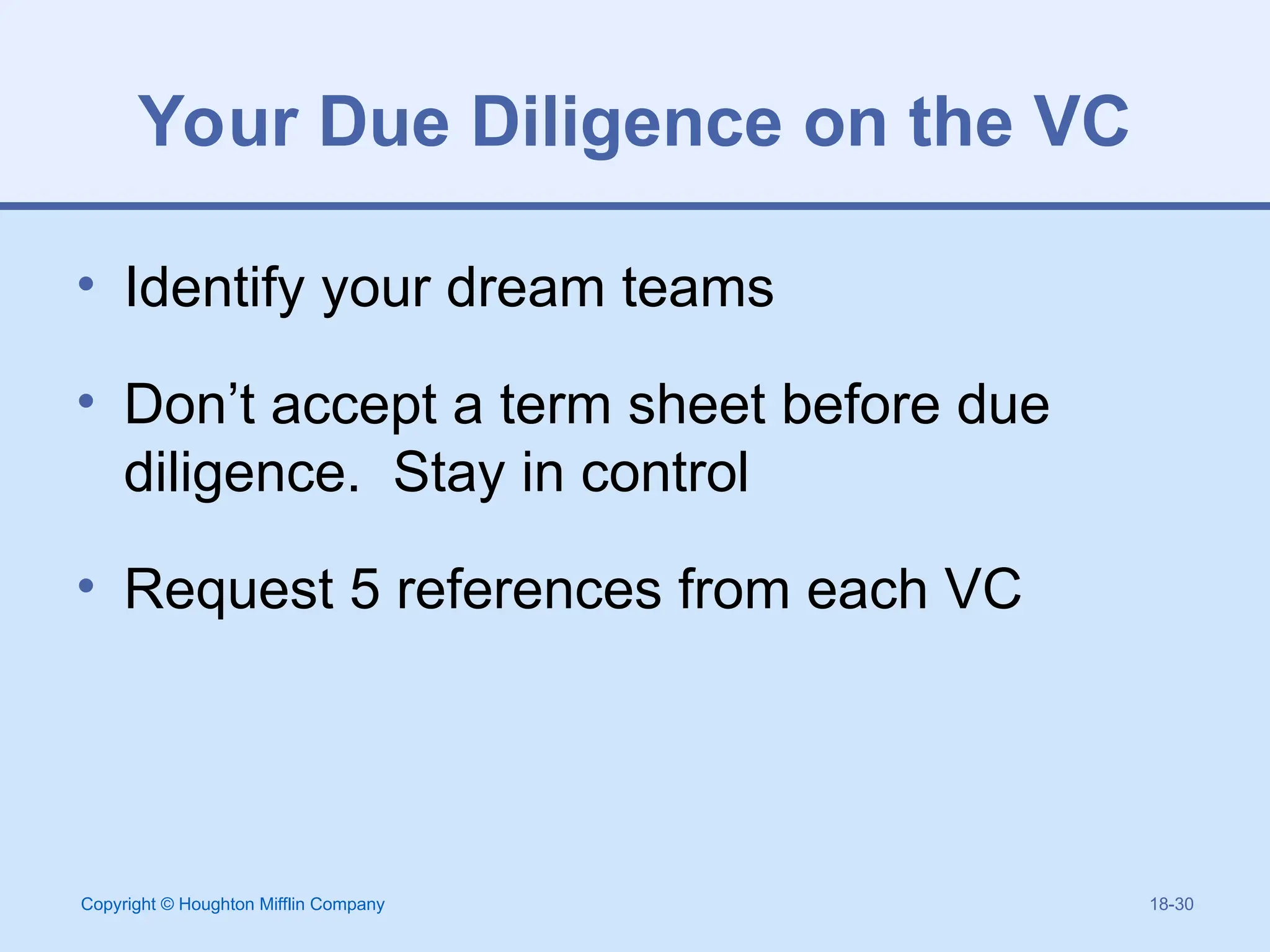 Copyright © Houghton Mifflin Company 18-30
Your Due Diligence on the VC
• Identify your dream teams
• Don’t accept a term sheet before due
diligence. Stay in control
• Request 5 references from each VC
 