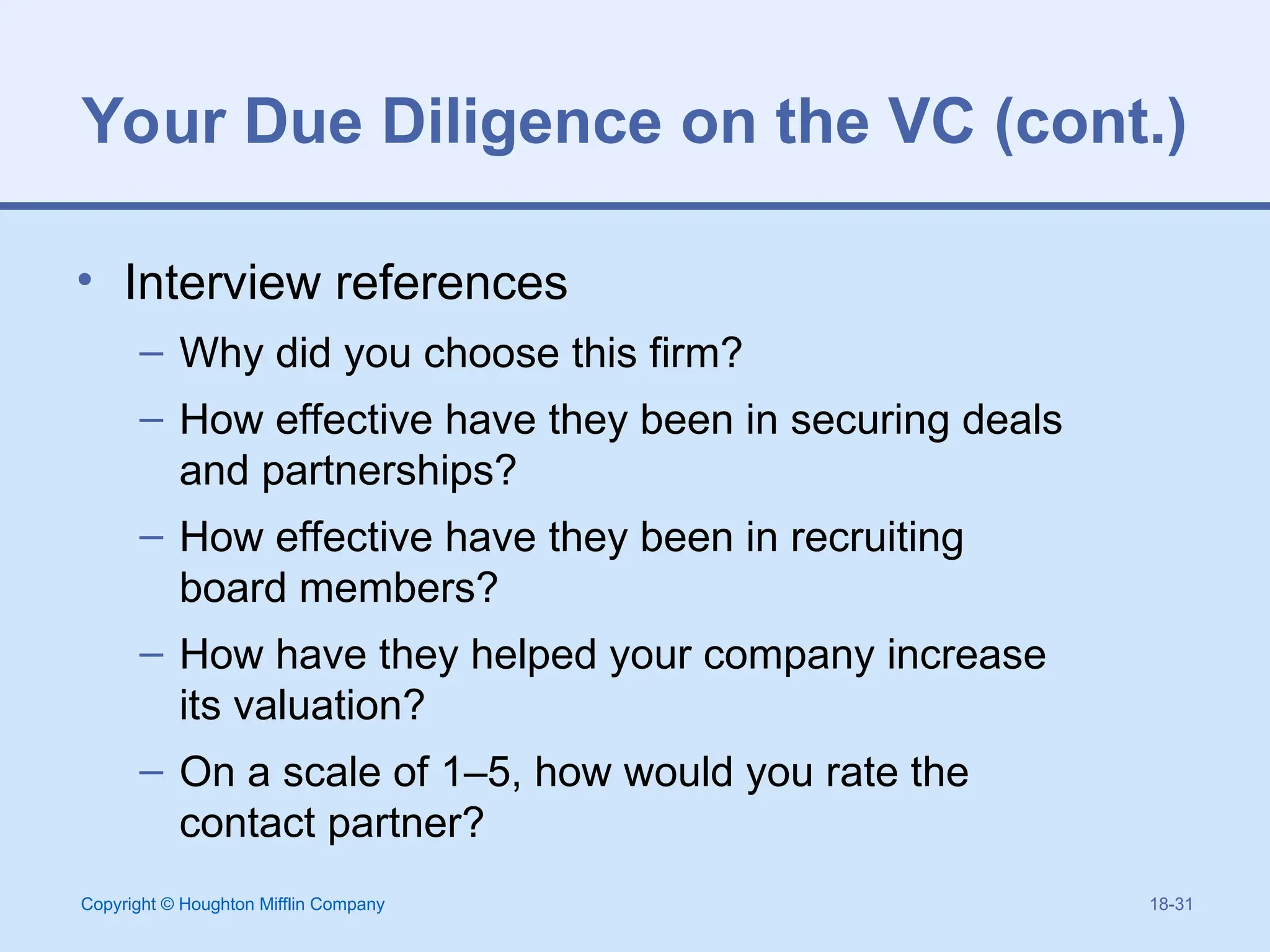 Copyright © Houghton Mifflin Company 18-31
Your Due Diligence on the VC (cont.)
• Interview references
– Why did you choose this firm?
– How effective have they been in securing deals
and partnerships?
– How effective have they been in recruiting
board members?
– How have they helped your company increase
its valuation?
– On a scale of 1–5, how would you rate the
contact partner?
 