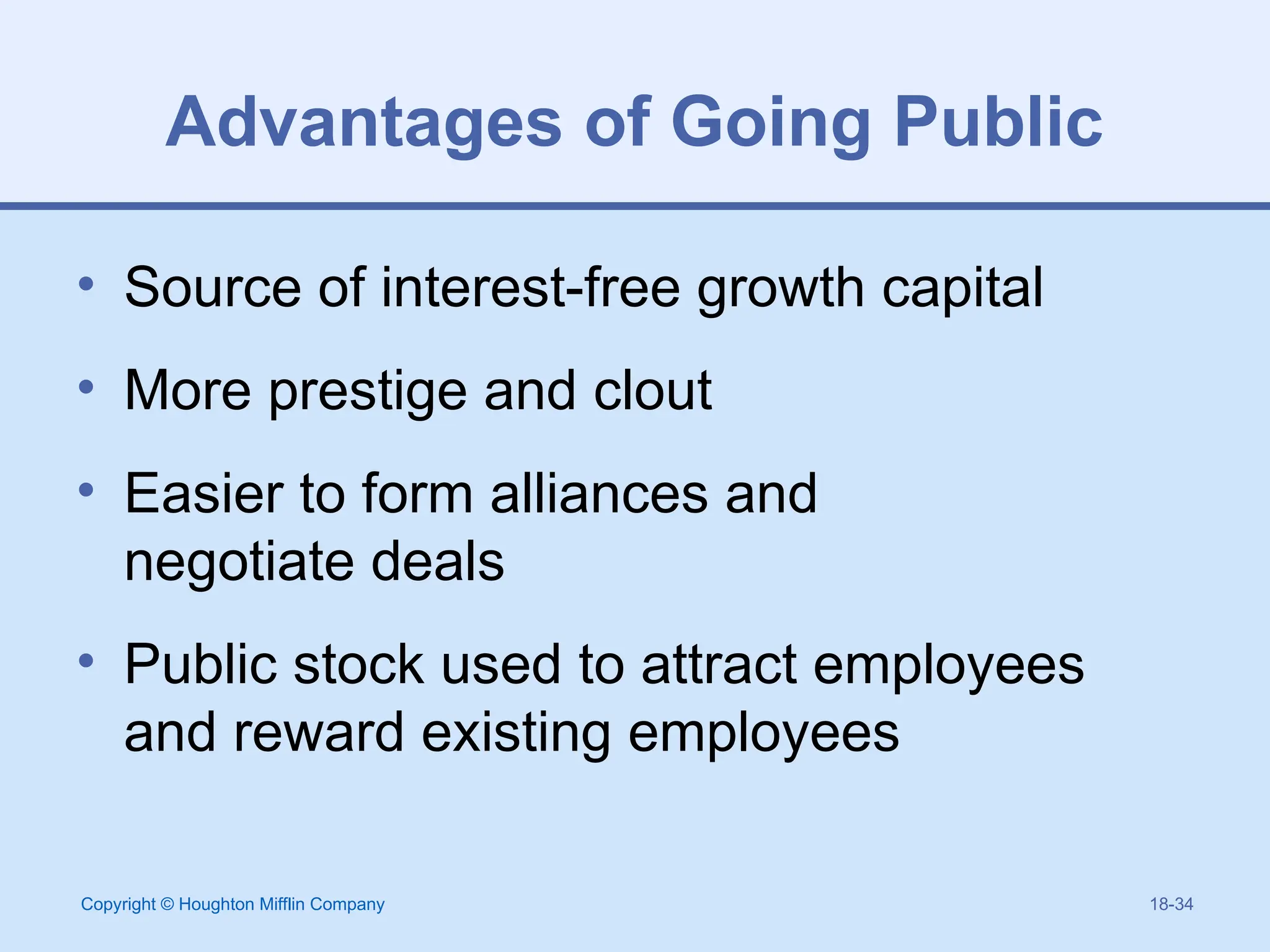 Copyright © Houghton Mifflin Company 18-34
Advantages of Going Public
• Source of interest-free growth capital
• More prestige and clout
• Easier to form alliances and
negotiate deals
• Public stock used to attract employees
and reward existing employees
 