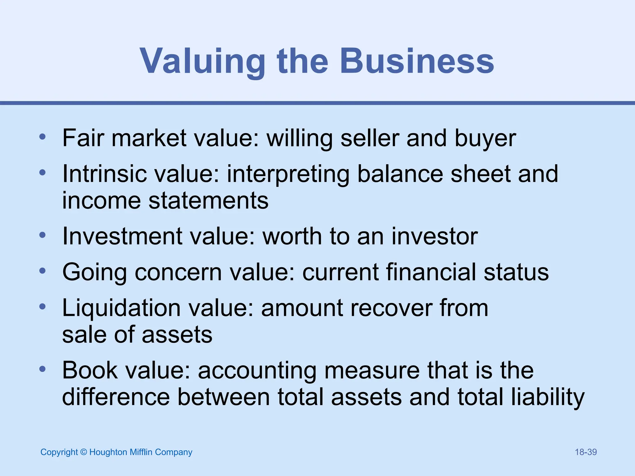 Copyright © Houghton Mifflin Company 18-39
Valuing the Business
• Fair market value: willing seller and buyer
• Intrinsic value: interpreting balance sheet and
income statements
• Investment value: worth to an investor
• Going concern value: current financial status
• Liquidation value: amount recover from
sale of assets
• Book value: accounting measure that is the
difference between total assets and total liability
 