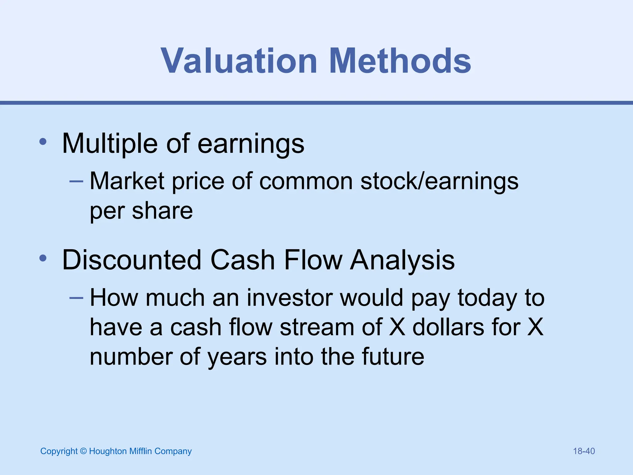 Copyright © Houghton Mifflin Company 18-40
Valuation Methods
• Multiple of earnings
– Market price of common stock/earnings
per share
• Discounted Cash Flow Analysis
– How much an investor would pay today to
have a cash flow stream of X dollars for X
number of years into the future
 