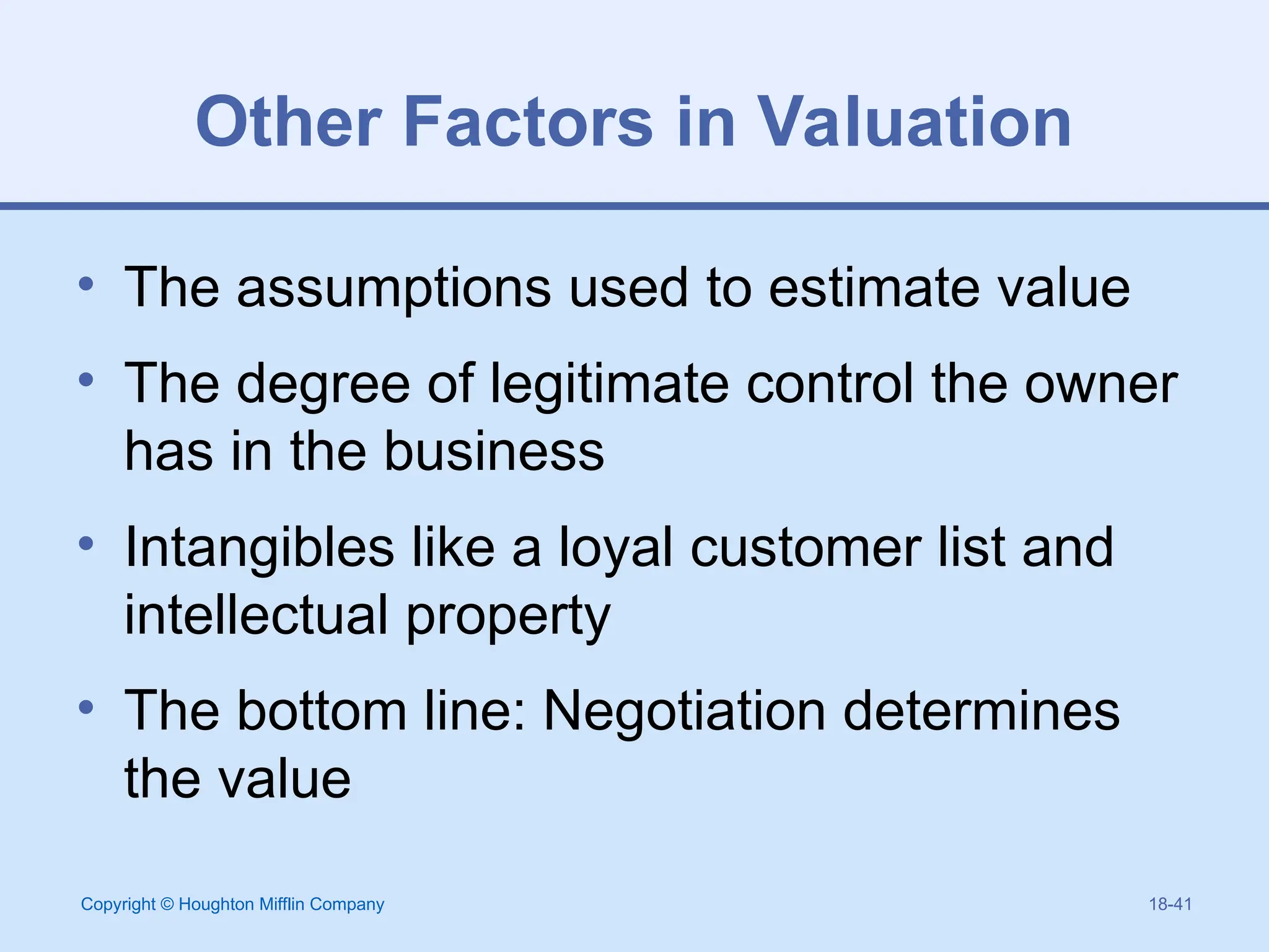 Copyright © Houghton Mifflin Company 18-41
Other Factors in Valuation
• The assumptions used to estimate value
• The degree of legitimate control the owner
has in the business
• Intangibles like a loyal customer list and
intellectual property
• The bottom line: Negotiation determines
the value
 