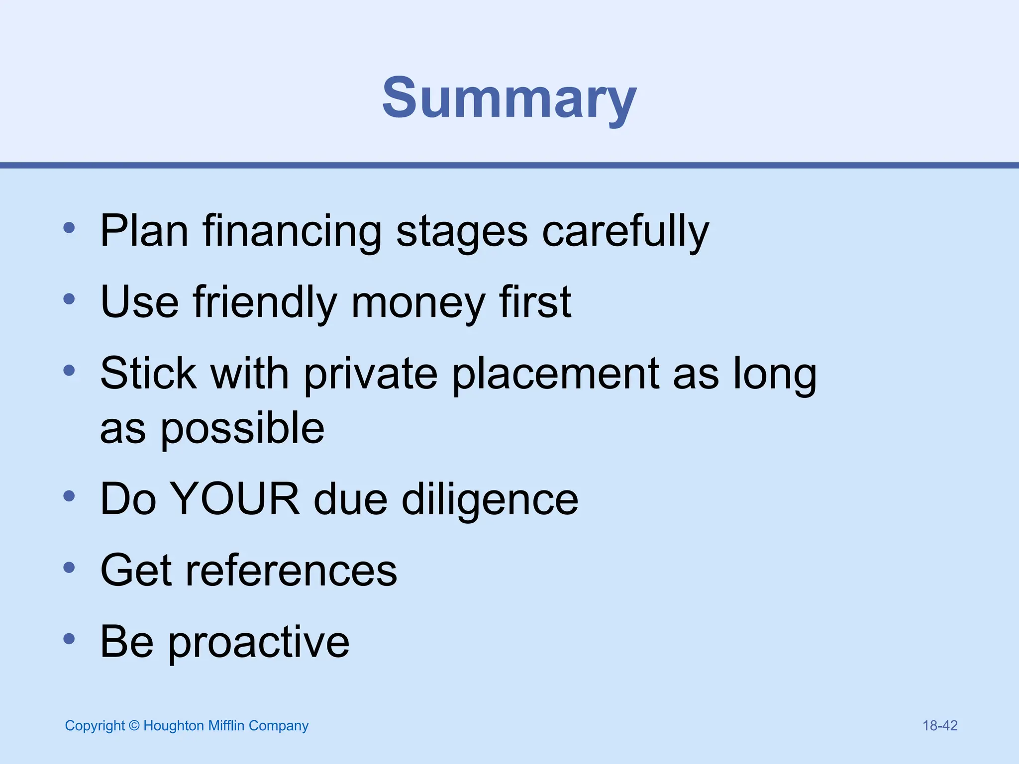 Copyright © Houghton Mifflin Company 18-42
Summary
• Plan financing stages carefully
• Use friendly money first
• Stick with private placement as long
as possible
• Do YOUR due diligence
• Get references
• Be proactive
 