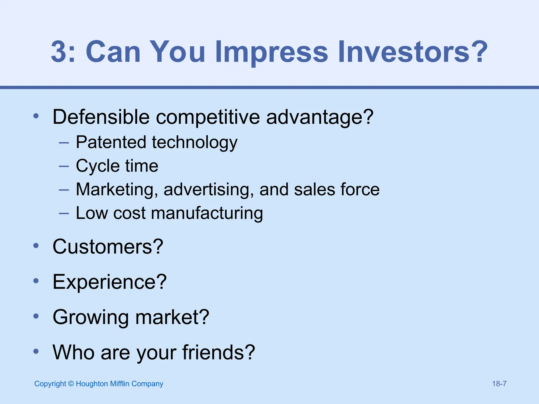 Copyright © Houghton Mifflin Company 18-7
3: Can You Impress Investors?
• Defensible competitive advantage?
– Patented technology
– Cycle time
– Marketing, advertising, and sales force
– Low cost manufacturing
• Customers?
• Experience?
• Growing market?
• Who are your friends?
 