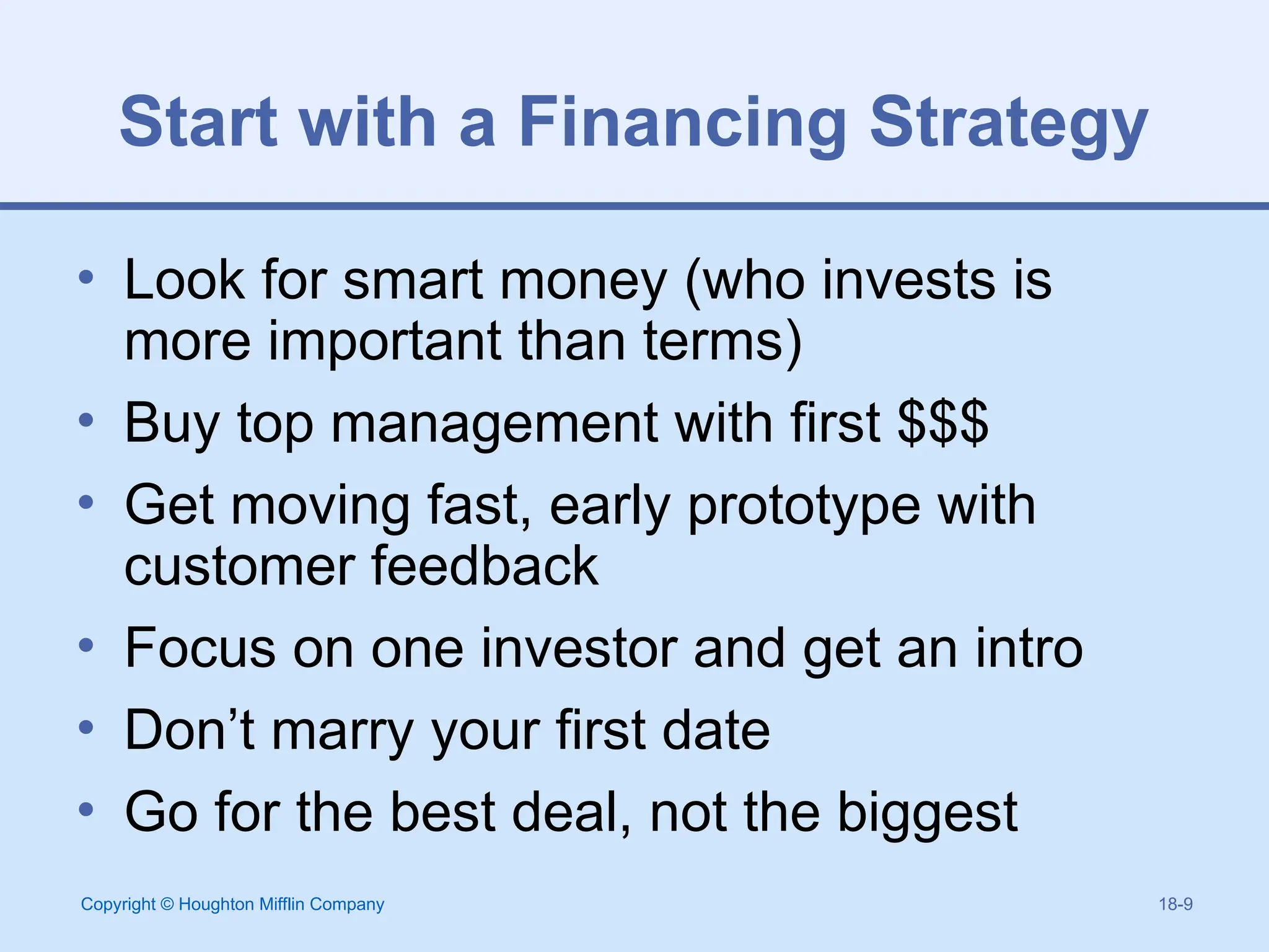 Copyright © Houghton Mifflin Company 18-9
Start with a Financing Strategy
• Look for smart money (who invests is
more important than terms)
• Buy top management with first $$$
• Get moving fast, early prototype with
customer feedback
• Focus on one investor and get an intro
• Don’t marry your first date
• Go for the best deal, not the biggest
 