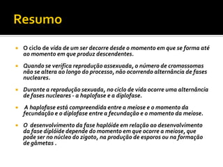    O ciclo de vida de um ser decorre desde o momento em que se forma até
    ao momento em que produz descendentes.
   Quando se verifica reprodução assexuada, o número de cromossomas
    não se altera ao longo do processo, não ocorrendo alternância de fases
    nucleares.
   Durante a reprodução sexuada, no ciclo de vida ocorre uma alternância
    de fases nucleares - a haplofase e a diplofase.
   A haplofase está compreendida entre a meiose e o momento da
    fecundação e o diplofase entre a fecundação e o momento da meiose.
   O desenvolvimento da fase haplóide em relação ao desenvolvimento
    da fase diplóide depende do momento em que ocorre a meiose, que
    pode ser no núcleo do zigoto, na produção de esporos ou na formação
    de gâmetas .
 