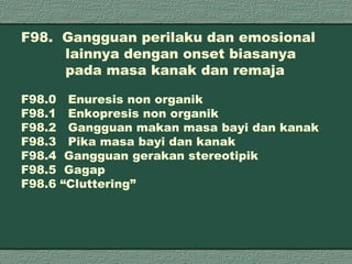 F98.  Gangguan perilaku dan emosional    lainnya dengan onset biasanya      pada masa kanak dan remaja F98.0  Enuresis non organik F98.1  Enkopresis non organik F98.2  Gangguan makan masa bayi dan kanak F98.3  Pika masa bayi dan kanak F98.4  Gangguan gerakan stereotipik F98.5  Gagap F98.6 “Cluttering” 