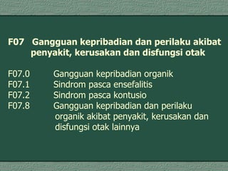 F07  Gangguan kepribadian dan perilaku akibat  penyakit, kerusakan dan disfungsi otak F07.0  Gangguan kepribadian organik  F07.1 Sindrom pasca ensefalitis F07.2 Sindrom pasca kontusio  F07.8  Gangguan kepribadian dan perilaku organik akibat penyakit, kerusakan dan  disfungsi otak lainnya  