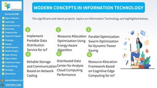 Implement
Portable Data
Distribution
Service for IoT
Resource Allocation
Optimization Using
Energy Aware
Algorithm
Parallel Optimization
Swarm Optimization
for Dynamic Power
Saving
Reliable Storage
and Communication
Based on Network
Coding
Distributed Data
Center for Analyze
Cloud Computing
Performance
Resource Allocation
Framework Based
on Cognitive Edge
Computing for IoT
MODERN CONCEPTS IN INFORMATION TECHNOLOGY
The significant and latest projects topics on Information Technology are highlighted below,
1 2 3
4 5 6
 