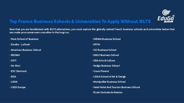Now that you are familiarized with IELTS alternatives, you must explore the globally ranked French business schools and universities below that
can make your career even smoother in the long run..
• Paris School of Business
• Excelia - La Roch
• American Business School
• NEOMA
• DSTI
• De Vinci
• ESC Clermont
• IESA
• LISSA
• CASS Europe
• SKEMA Business School
• EPITA
• ISC Business School
• EMLV Business School
• IESA Arts & Culture
• Kedge Business School
• Cours Florent
• LISAA School of Art & Design
• Montpellier Business School
• Vatel Hotel And Tourism Business School
• École Centrale de Nantes
Top France Business Schools & Universities To Apply Without IELTS
 