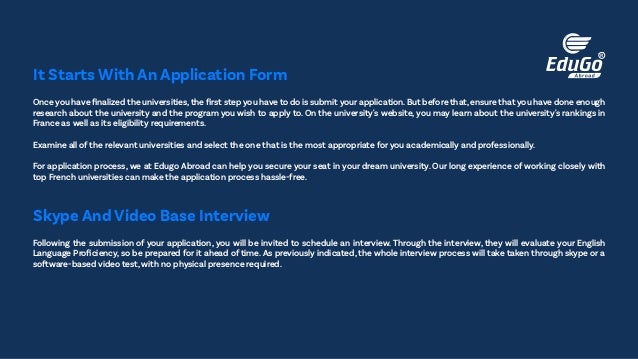 Once you have finalized the universities,the first step you have to do is submit your application.But before that,ensure that you have done enough
research about the university and the program you wish to apply to. On the university's website, you may learn about the university's rankings in
France as well as its eligibility requirements.
Examine all of the relevant universities and select the one that is the most appropriate for you academically and professionally.
For application process, we at Edugo Abroad can help you secure your seat in your dream university. Our long experience of working closely with
top French universities can make the application process hassle-free.
It Starts With An Application Form
Following the submission of your application, you will be invited to schedule an interview. Through the interview, they will evaluate your English
Language Proficiency, so be prepared for it ahead of time. As previously indicated, the whole interview process will take taken through skype or a
software-based video test, with no physical presence required.
Skype And Video Base Interview
 