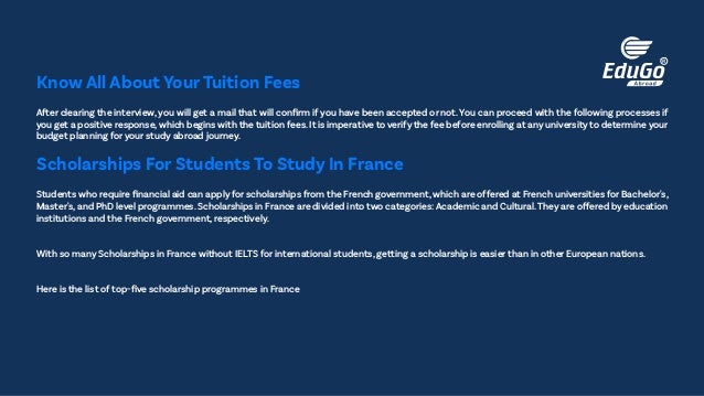 After clearing the interview, you will get a mail that will confirm if you have been accepted or not. You can proceed with the following processes if
you get a positive response,which begins with the tuition fees.It is imperative to verify the fee before enrolling at any university to determine your
budget planning for your study abroad journey.
Know All About Your Tuition Fees
Students who require financial aid can apply for scholarships from the French government, which are offered at French universities for Bachelor's,
Master's, and PhD level programmes. Scholarships in France are divided into two categories: Academic and Cultural.They are offered by education
institutions and the French government, respectively.
With so many Scholarships in France without IELTS for international students, getting a scholarship is easier than in other European nations.
Here is the list of top-five scholarship programmes in France
Scholarships For Students To Study In France
 