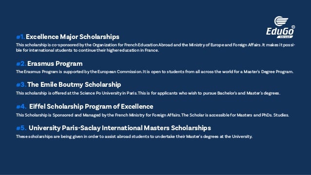 This scholarship is co-sponsored by the Organization for French Education Abroad and the Ministry of Europe and Foreign Affairs.It makes it possi-
ble for international students to continue their higher education in France.
#1. Excellence Major Scholarships
The Erasmus Program is supported by the European Commission. It is open to students from all across the world for a Master's Degree Program.
#2. Erasmus Program
This scholarship is offered at the Science Po University in Paris.This is for applicants who wish to pursue Bachelor's and Master's degrees.
#3.The Emile Boutmy Scholarship
This Scholarship is Sponsored and Managed by the French Ministry for Foreign Affairs.The Scholar is accessible for Masters and PhDs. Studies.
#4. Eiffel Scholarship Program of Excellence
These scholarships are being given in order to assist abroad students to undertake their Master's degrees at the University.
#5. University Paris-Saclay International Masters Scholarships
 