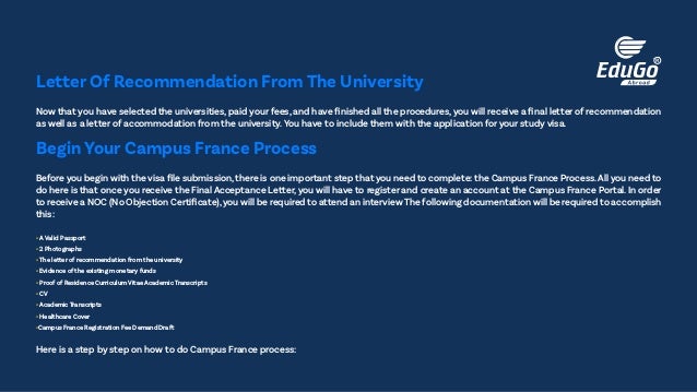 Now that you have selected the universities, paid your fees, and have finished all the procedures, you will receive a final letter of recommendation
as well as a letter of accommodation from the university.You have to include them with the application for your study visa.
Letter Of Recommendation From The University
Before you begin with the visa file submission,there is one important step that you need to complete: the Campus France Process.All you need to
do here is that once you receive the Final Acceptance Letter, you will have to register and create an account at the Campus France Portal. In order
to receive a NOC (No Objection Certificate),you will be required to attend an interview The following documentation will be required to accomplish
this:
• A Valid Passport
• 2 Photographs
• The letter of recommendation from the university
• Evidence of the existing monetary funds
• Proof of Residence Curriculum Vitae Academic Transcripts
• CV
• Academic Transcripts
• Healthcare Cover
•Campus France Registration Fee Demand Draft
Here is a step by step on how to do Campus France process:
Begin Your Campus France Process
 