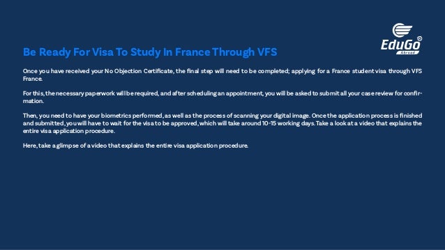 Once you have received your No Objection Certificate, the final step will need to be completed; applying for a France student visa through VFS
France.
For this,the necessary paperwork will be required,and after scheduling an appointment,you will be asked to submit all your case review for confir-
mation.
Then, you need to have your biometrics performed, as well as the process of scanning your digital image. Once the application process is finished
and submitted,you will have to wait for the visa to be approved, which will take around 10-15 working days.Take a look at a video that explains the
entire visa application procedure.
Here, take a glimpse of a video that explains the entire visa application procedure.
Be Ready For Visa To Study In France Through VFS
 