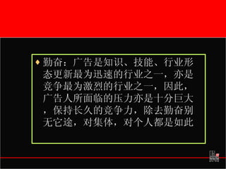 勤奋：广告是知识、技能、行业形态更新最为迅速的行业之一，亦是竞争最为激烈的行业之一，因此，广告人所面临的压力亦是十分巨大，保持长久的竞争力，除去勤奋别无它途，对集体，对个人都是如此 