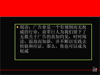 阅读：广告业是一个有规则而无权威的行业，前辈巨人为我们留下了无数关于广告的真知灼见，时时阅读，温故而知新，并不断以实践去检验和应证，那么，你也可以成为权威 
