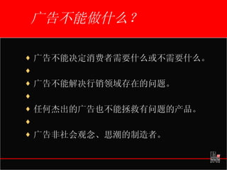 广告不能做什么？ 广告不能决定消费者需要什么或不需要什么。   广告不能解决行销领域存在的问题。   任何杰出的广告也不能拯救有问题的产品。   广告非社会观念、思潮的制造者。 