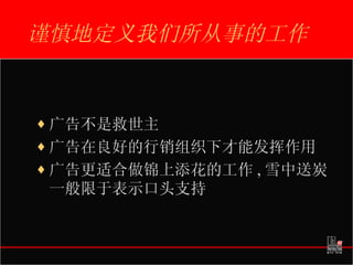 谨慎地定义我们所从事的工作 广告不是救世主 广告在良好的行销组织下才能发挥作用 广告更适合做锦上添花的工作 , 雪中送炭一般限于表示口头支持 